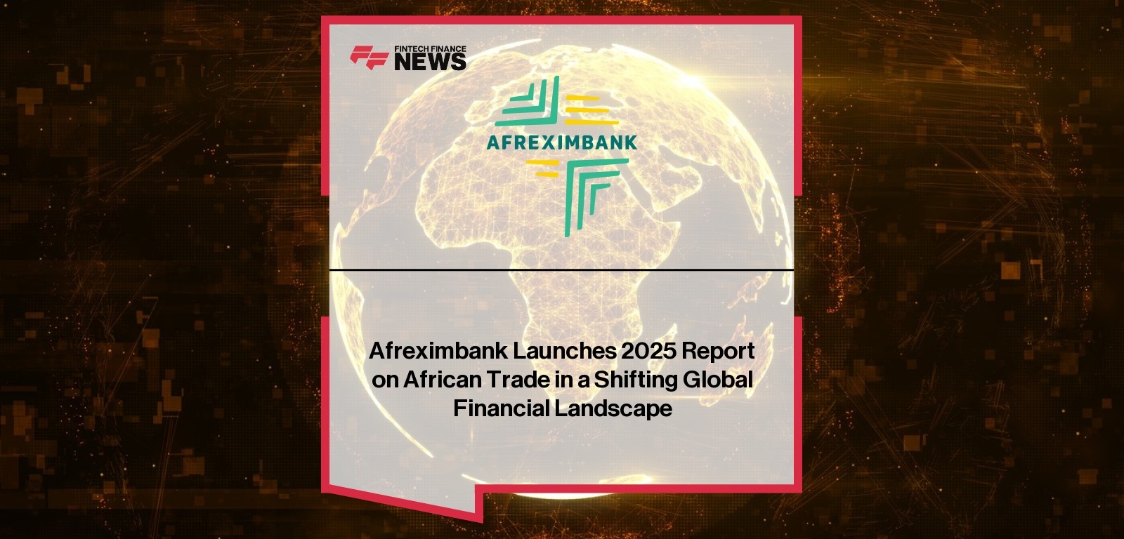 Afreximbank Launches 2025 Report on African Trade in a Shifting Global Financial Landscape