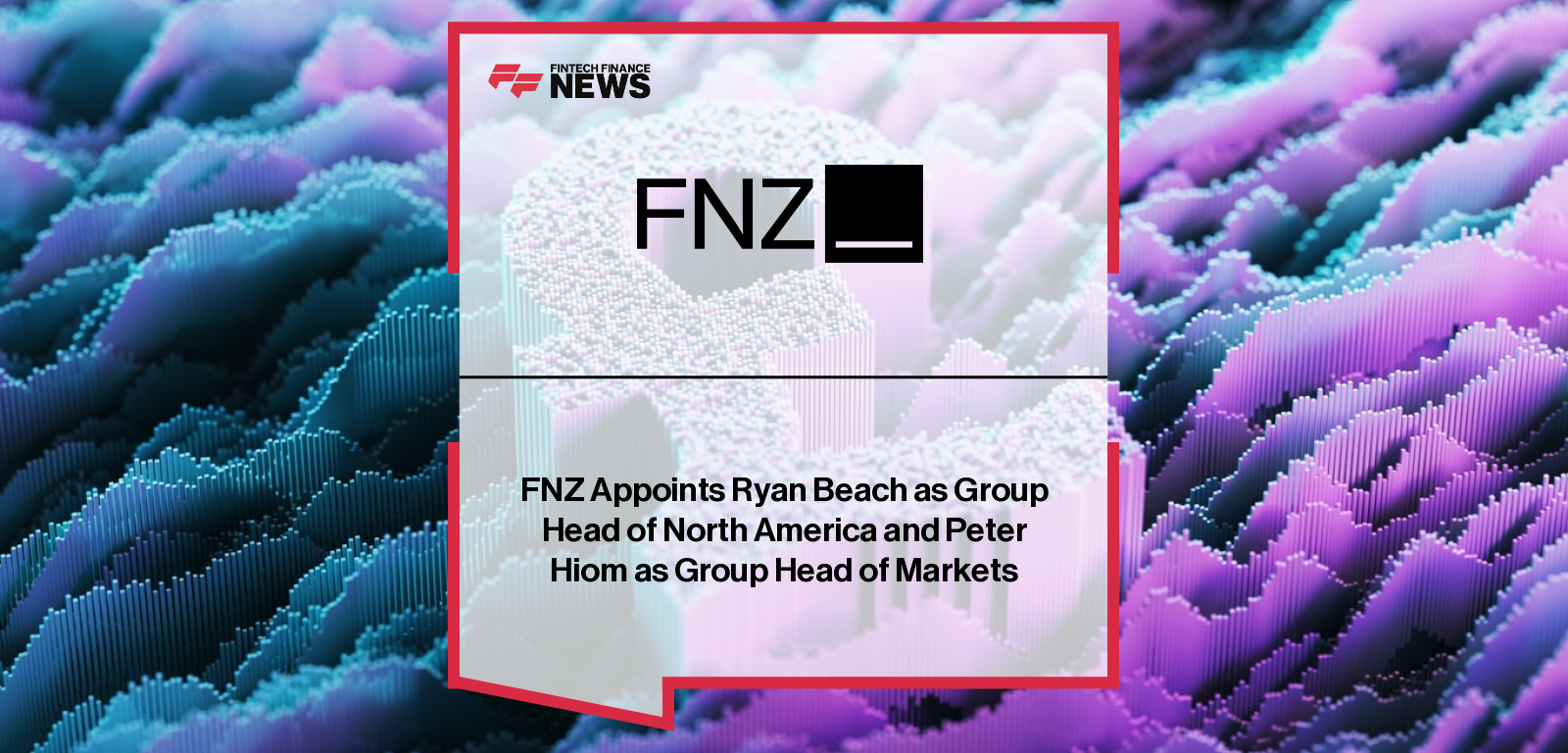 FNZ appoints Ryan Beach as Group Head of North America and Peter Hiom as Group Head of Markets to drive global wealth management growth.